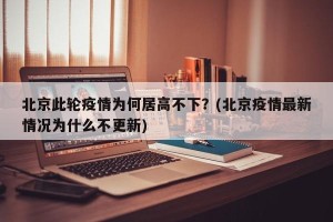 北京此轮疫情为何居高不下？(北京疫情最新情况为什么不更新)
