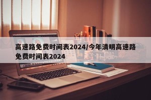 高速路免费时间表2024/今年清明高速路免费时间表2024