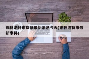 锡林浩特市疫情最新消息今天(锡林浩特市最新事件)