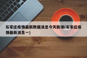 石家庄疫情最新数据消息今天新增(石家庄疫情最新消息一)