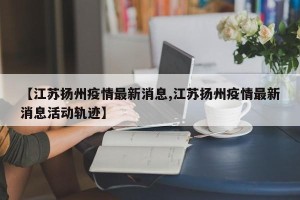 【江苏扬州疫情最新消息,江苏扬州疫情最新消息活动轨迹】
