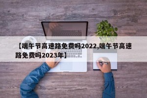 【端午节高速路免费吗2022,端午节高速路免费吗2023年】