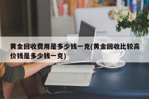 黄金回收费用是多少钱一克(黄金回收比较高价钱是多少钱一克)