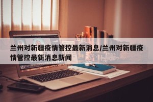 兰州对新疆疫情管控最新消息/兰州对新疆疫情管控最新消息新闻
