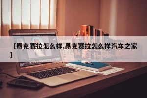 【昂克赛拉怎么样,昂克赛拉怎么样汽车之家】