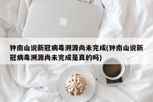 钟南山说新冠病毒溯源尚未完成(钟南山说新冠病毒溯源尚未完成是真的吗)