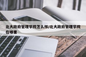 北大政府管理学院怎么样/北大政府管理学院在哪里