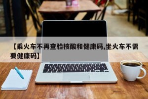 【乘火车不再查验核酸和健康码,坐火车不需要健康码】