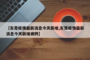 【东莞疫情最新消息今天新增,东莞疫情最新消息今天新增病例】