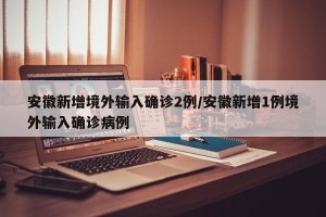安徽新增境外输入确诊2例/安徽新增1例境外输入确诊病例