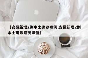【安徽新增2例本土确诊病例,安徽新增2例本土确诊病例详情】