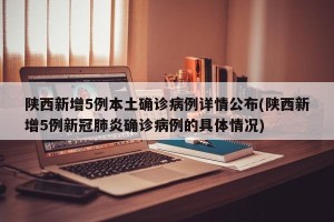 陕西新增5例本土确诊病例详情公布(陕西新增5例新冠肺炎确诊病例的具体情况)
