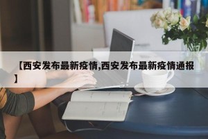 【西安发布最新疫情,西安发布最新疫情通报】