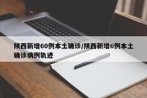 陕西新增60例本土确诊/陕西新增6例本土确诊病例轨迹