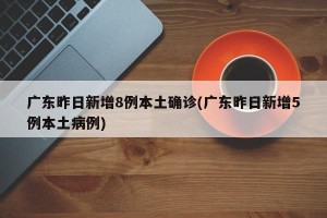 广东昨日新增8例本土确诊(广东昨日新增5例本土病例)