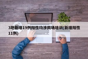 3地新增19例阳性均涉同场培训(新增阳性11例)