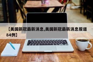 【美国新冠最新消息,美国新冠最新消息报道84例】