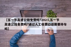 【五一节高速公路免费吗?2023,五一节高速公路免费吗?通过人工收费口还需要停车吗】