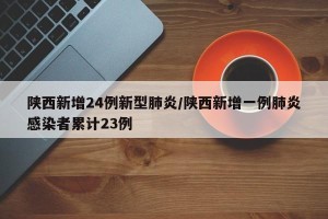 陕西新增24例新型肺炎/陕西新增一例肺炎感染者累计23例