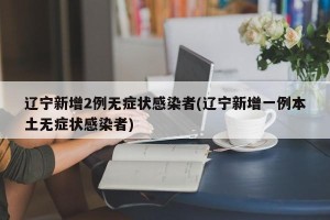 辽宁新增2例无症状感染者(辽宁新增一例本土无症状感染者)