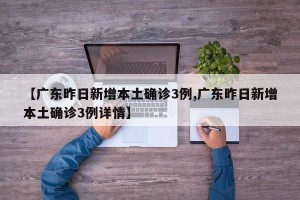 【广东昨日新增本土确诊3例,广东昨日新增本土确诊3例详情】