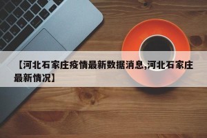 【河北石家庄疫情最新数据消息,河北石家庄最新情况】