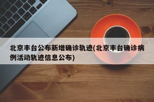 北京丰台公布新增确诊轨迹(北京丰台确诊病例活动轨迹信息公布)