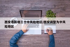 西安市新增三个中风险地区/西安调整为中风险地区