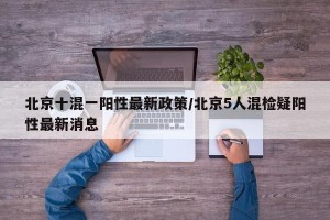 北京十混一阳性最新政策/北京5人混检疑阳性最新消息