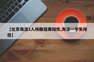 【北京海淀1人核酸结果阳性,海淀一学生阳性】