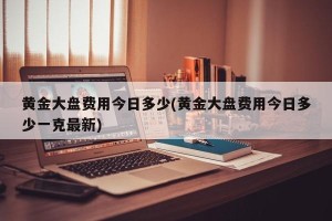 黄金大盘费用今日多少(黄金大盘费用今日多少一克最新)