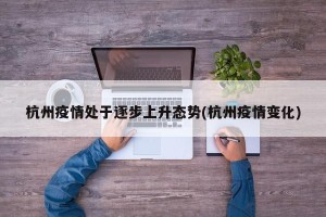 杭州疫情处于逐步上升态势(杭州疫情变化)