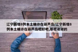 辽宁新增8例本土确诊在葫芦岛/辽宁新增8例本土确诊在葫芦岛嗯好吧,那嗯谢谢的