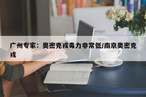广州专家：奥密克戎毒力非常低/南京奥密克戎