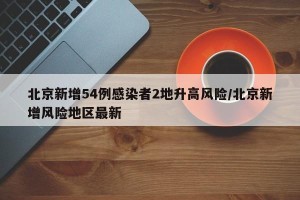 北京新增54例感染者2地升高风险/北京新增风险地区最新