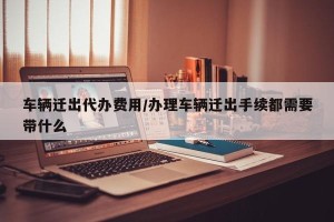 车辆迁出代办费用/办理车辆迁出手续都需要带什么