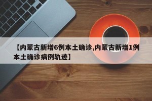 【内蒙古新增6例本土确诊,内蒙古新增1例本土确诊病例轨迹】