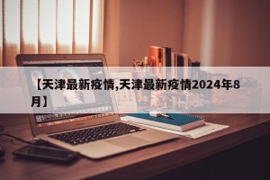 【天津最新疫情,天津最新疫情2024年8月】