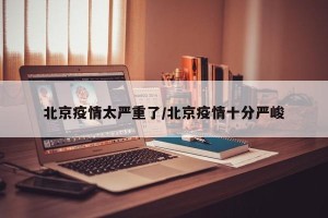 北京疫情太严重了/北京疫情十分严峻