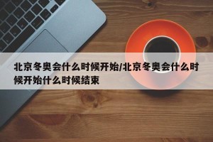 北京冬奥会什么时候开始/北京冬奥会什么时候开始什么时候结束