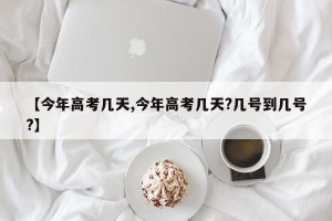 【今年高考几天,今年高考几天?几号到几号?】