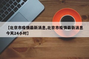 【北京市疫情最新消息,北京市疫情最新消息今天24小时】
