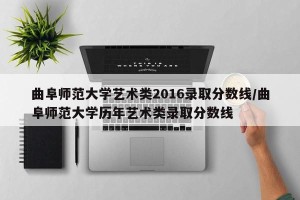 曲阜师范大学艺术类2016录取分数线/曲阜师范大学历年艺术类录取分数线