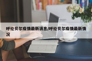 呼伦贝尔疫情最新消息/呼伦贝尔疫情最新情况