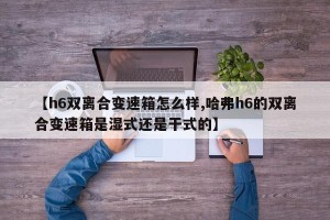 【h6双离合变速箱怎么样,哈弗h6的双离合变速箱是湿式还是干式的】