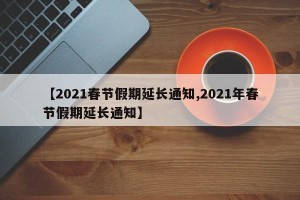 【2021春节假期延长通知,2021年春节假期延长通知】