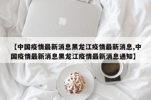 【中国疫情最新消息黑龙江疫情最新消息,中国疫情最新消息黑龙江疫情最新消息通知】