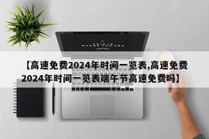 【高速免费2024年时间一览表,高速免费2024年时间一览表端午节高速免费吗】