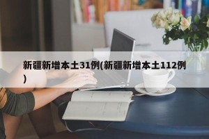 新疆新增本土31例(新疆新增本土112例)