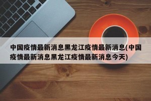 中国疫情最新消息黑龙江疫情最新消息(中国疫情最新消息黑龙江疫情最新消息今天)
